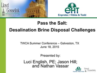 Presented by:
Luci English, PE; Jason Hill;
and Nathan Vassar
Pass the Salt:
Desalination Brine Disposal Challenges
TWCA Summer Conference – Galveston, TX
June 18, 2015
 