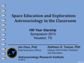 Space Education and Exploration:
Astrosociology in the Classroom
Kathleen D. Toerpe, PhD
Deputy CEO-Public Outreach
and Education
Astrosociology Research Institute
© 2013
Jim Pass, PhD
Chief Executive Officer
100 Year Starship
Symposium 2013
Houston, TX
 