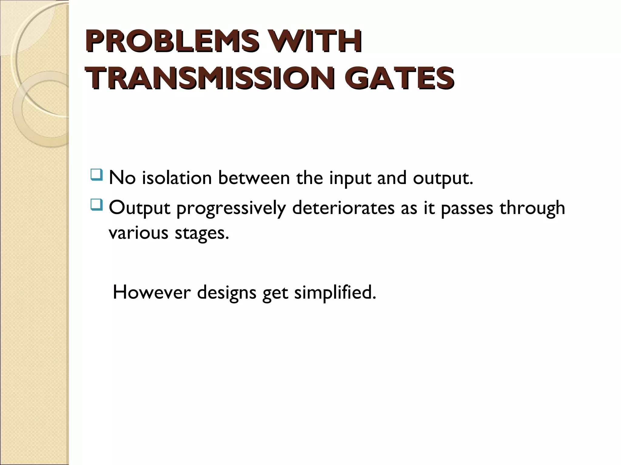 PROBLEMS WITH
TRANSMISSION GATES
 No

isolation between the input and output.
 Output progressively deteriorates as it passes through
various stages.
However designs get simplified.

 