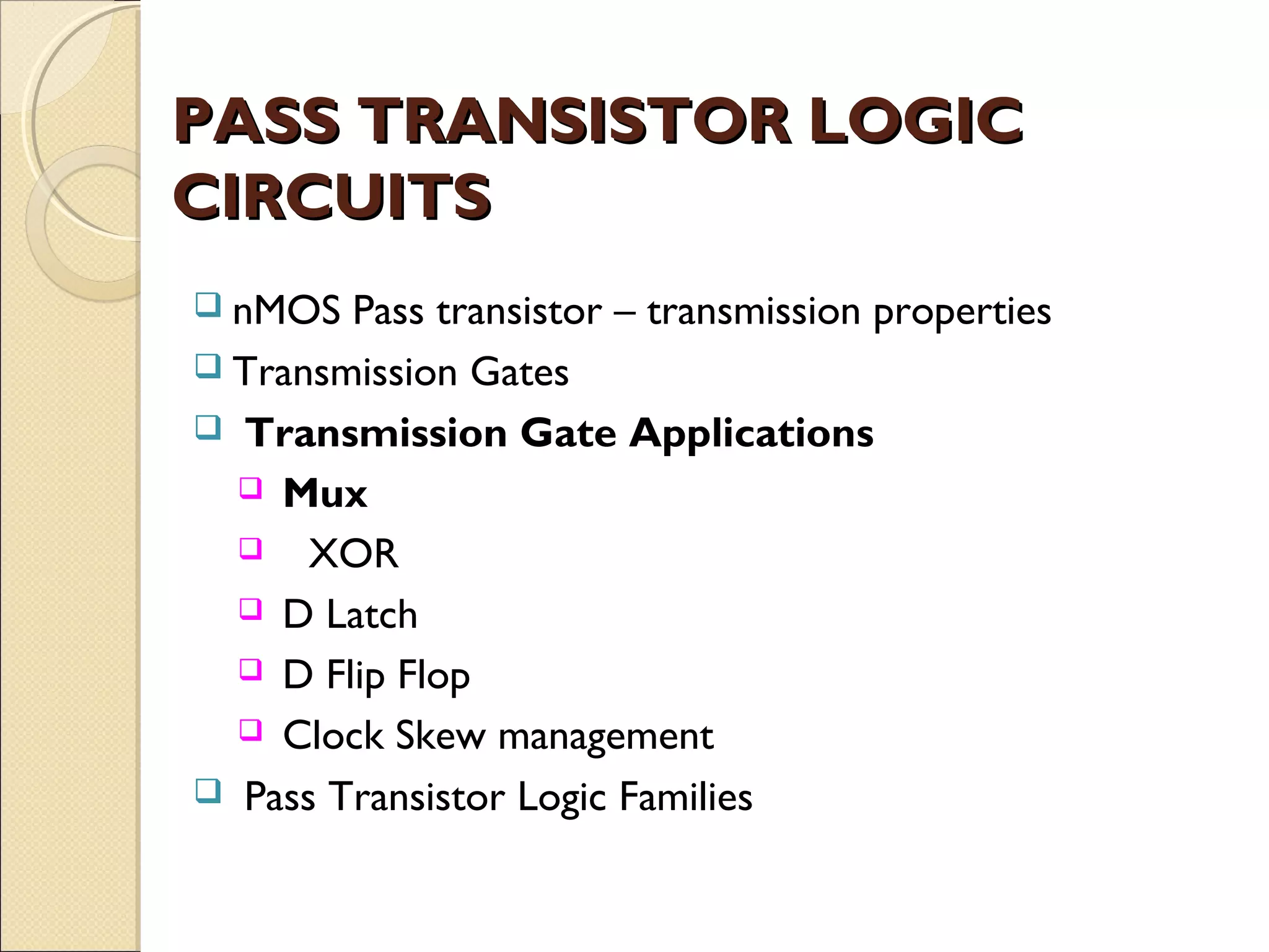 PASS TRANSISTOR LOGIC
CIRCUITS
 nMOS

Pass transistor – transmission properties
 Transmission Gates
 Transmission Gate Applications
 Mux
 XOR
 D Latch
 D Flip Flop
 Clock Skew management
 Pass Transistor Logic Families

 