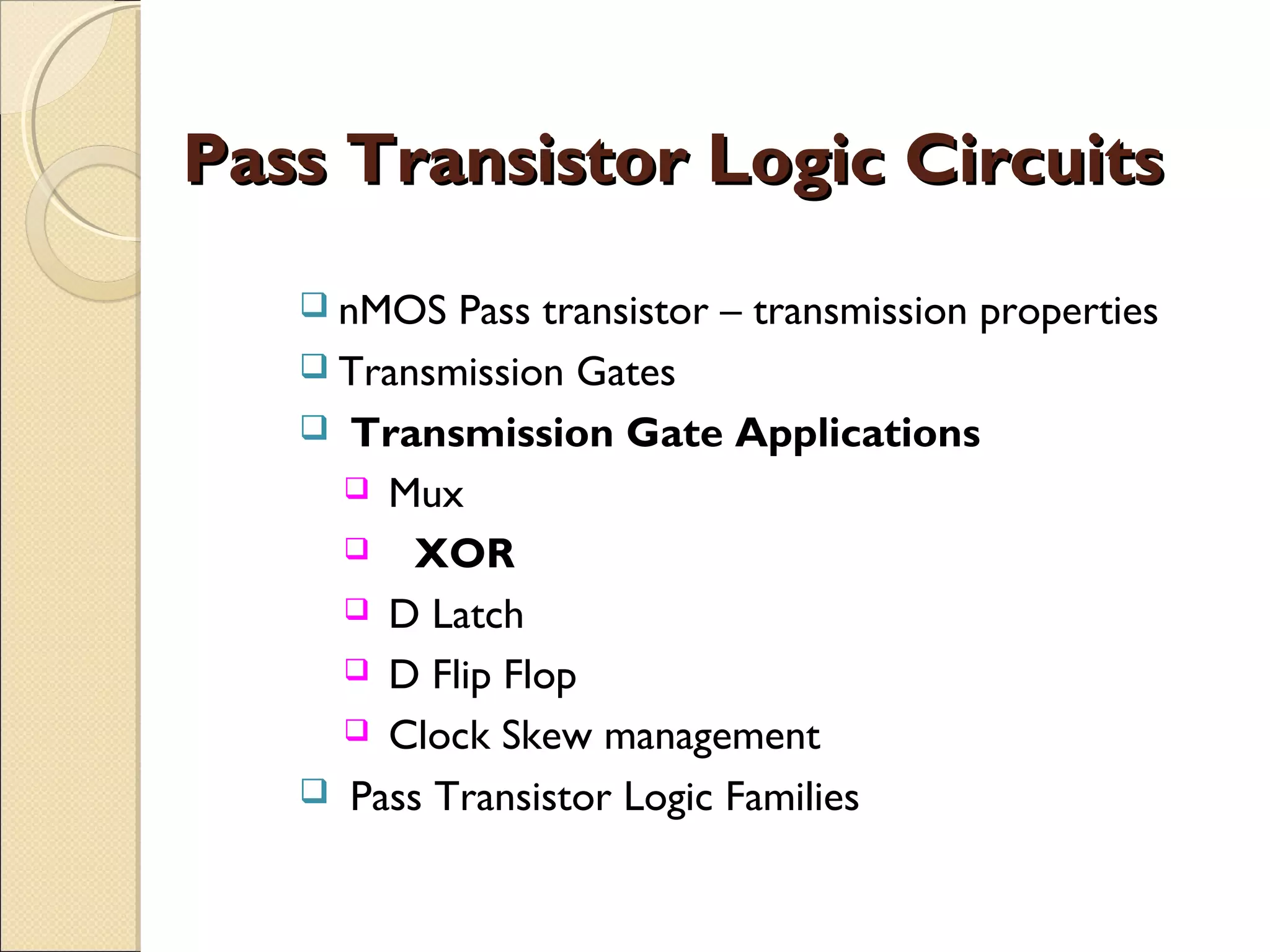 Pass Transistor Logic Circuits
 nMOS

Pass transistor – transmission properties
 Transmission Gates
 Transmission Gate Applications
 Mux
 XOR
 D Latch
 D Flip Flop
 Clock Skew management
 Pass Transistor Logic Families

 