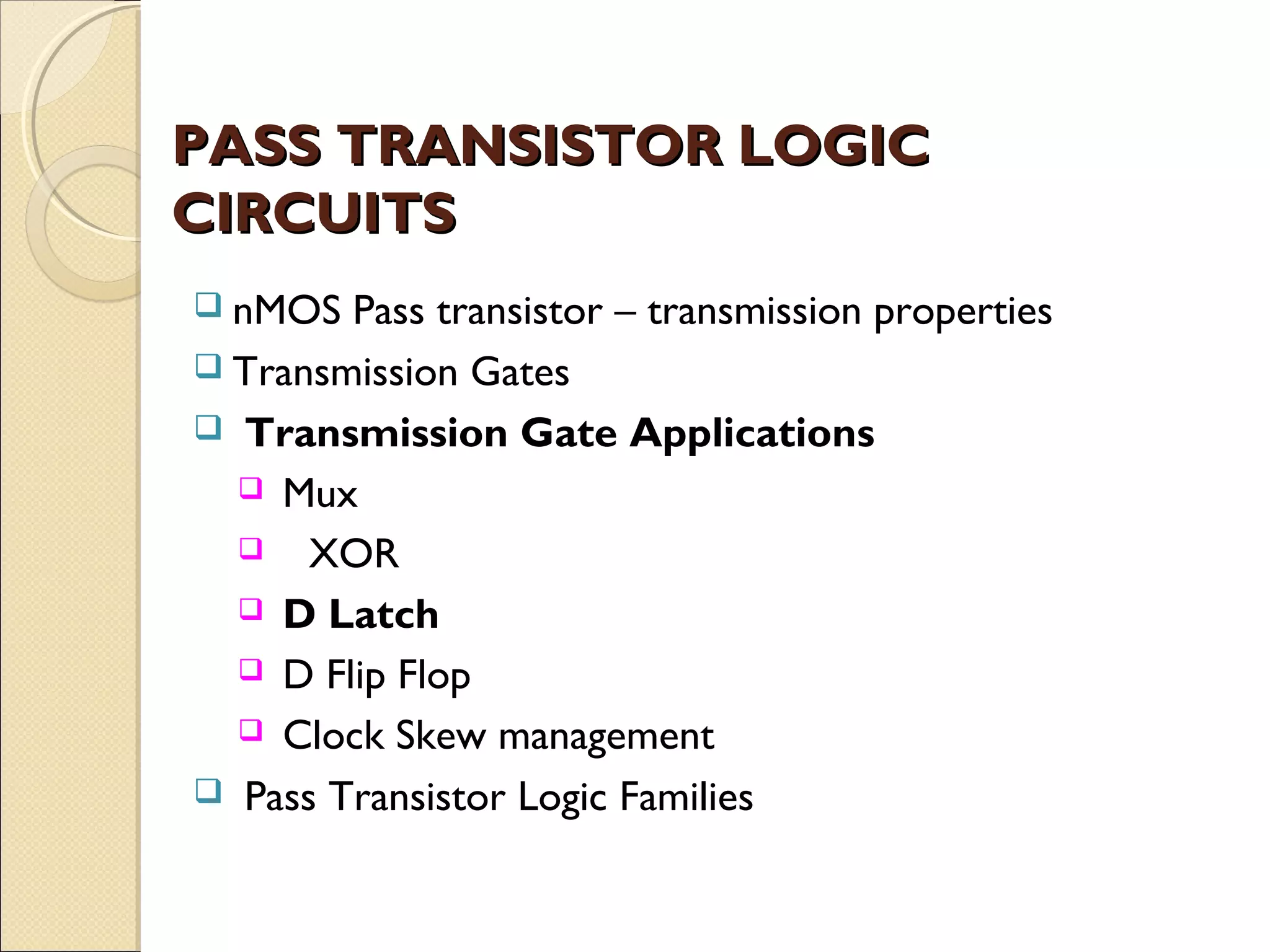 PASS TRANSISTOR LOGIC
CIRCUITS
 nMOS

Pass transistor – transmission properties
 Transmission Gates
 Transmission Gate Applications
 Mux
 XOR
 D Latch
 D Flip Flop
 Clock Skew management
 Pass Transistor Logic Families

 