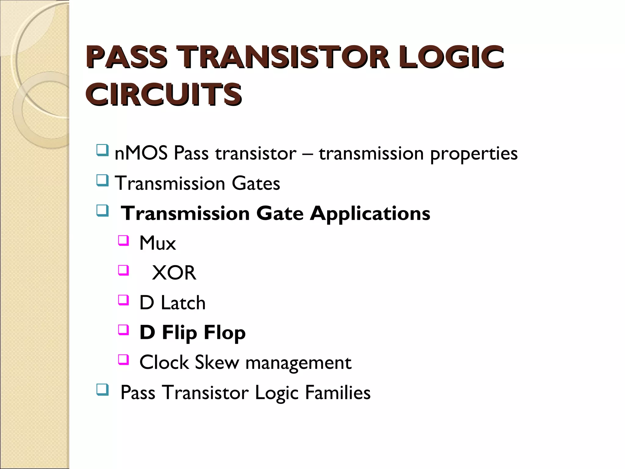 PASS TRANSISTOR LOGIC
CIRCUITS
 nMOS

Pass transistor – transmission properties
 Transmission Gates
 Transmission Gate Applications
 Mux
 XOR
 D Latch
 D Flip Flop
 Clock Skew management
 Pass Transistor Logic Families

 
