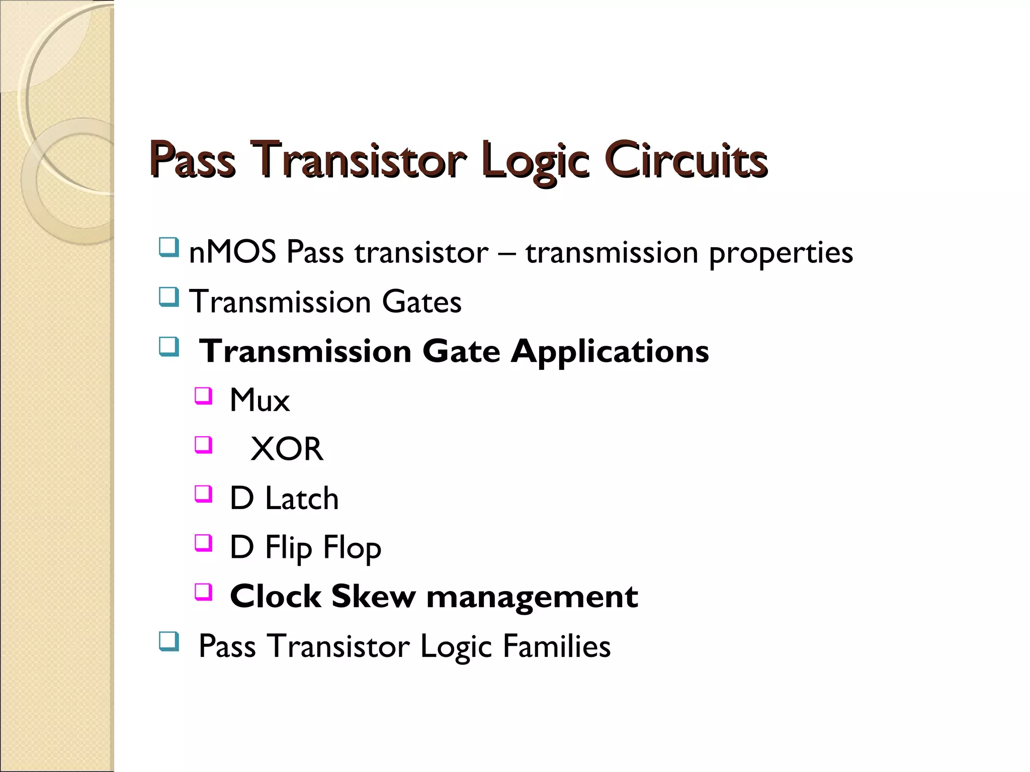 Pass Transistor Logic Circuits
 nMOS

Pass transistor – transmission properties
 Transmission Gates
 Transmission Gate Applications
 Mux
 XOR
 D Latch
 D Flip Flop
 Clock Skew management
 Pass Transistor Logic Families

 