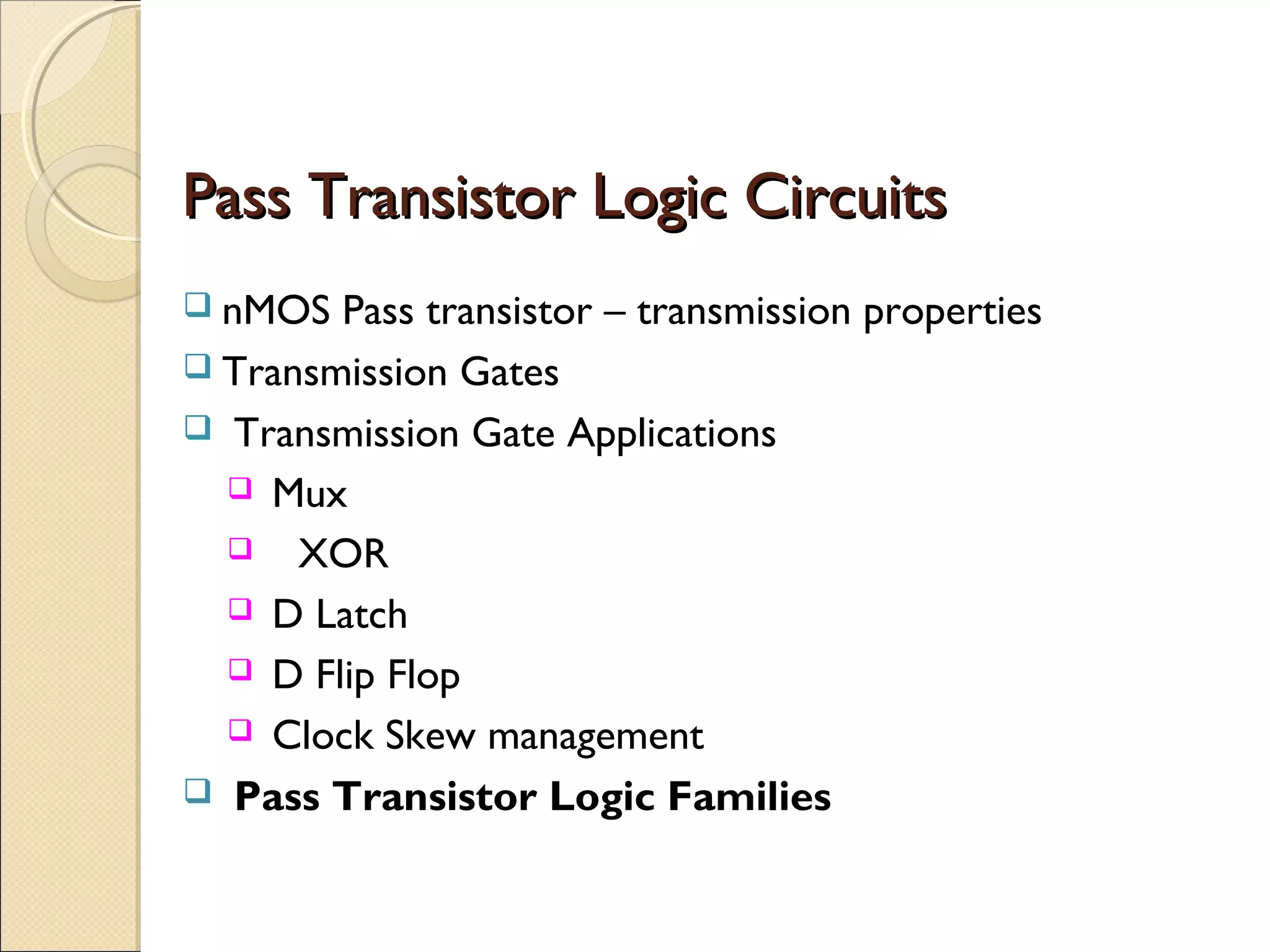 Pass Transistor Logic Circuits
 nMOS

Pass transistor – transmission properties
 Transmission Gates
 Transmission Gate Applications
 Mux
 XOR
 D Latch
 D Flip Flop
 Clock Skew management
 Pass Transistor Logic Families

 