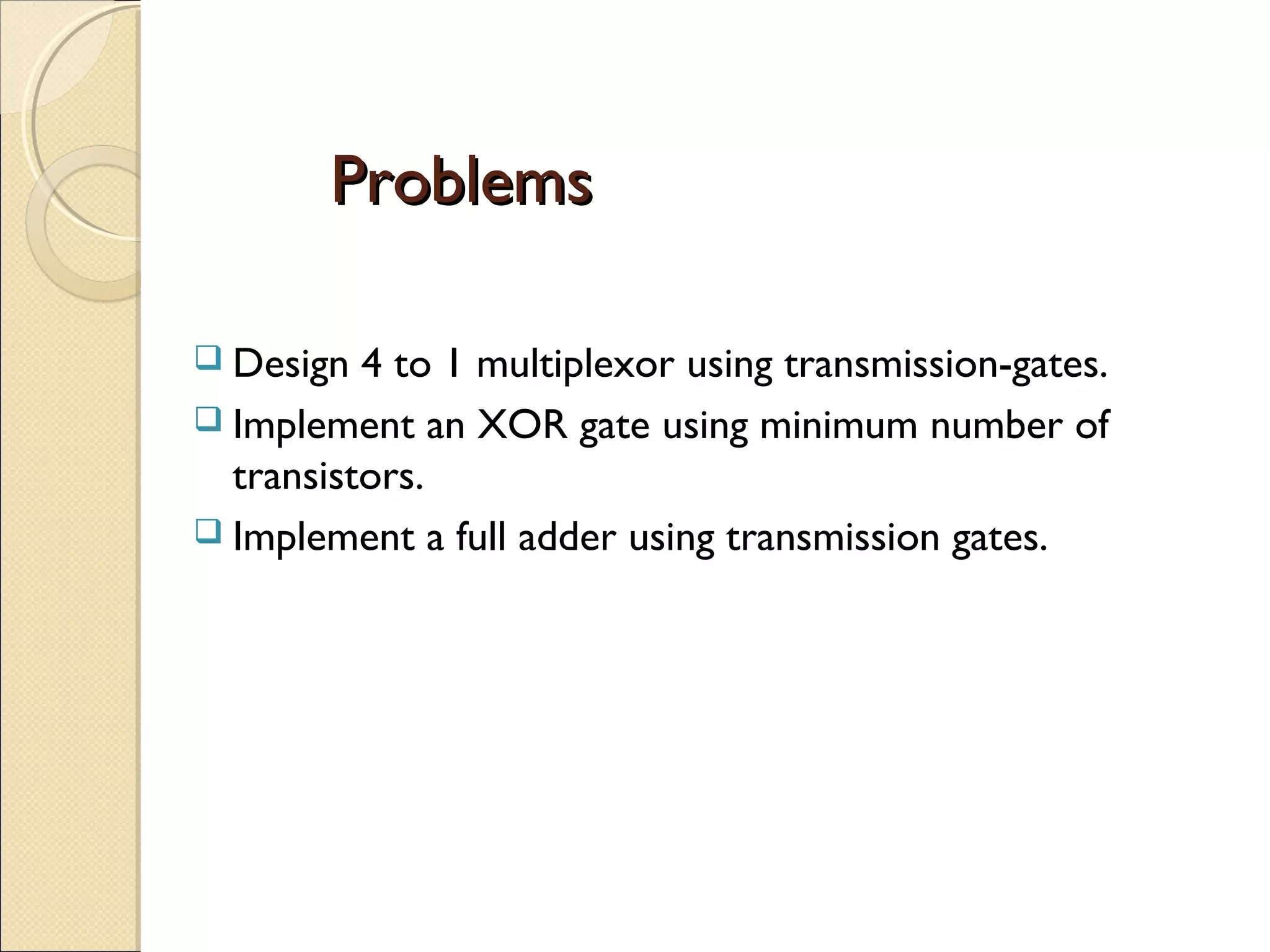 Problems
 Design

4 to 1 multiplexor using transmission-gates.
 Implement an XOR gate using minimum number of
transistors.
 Implement a full adder using transmission gates.

 