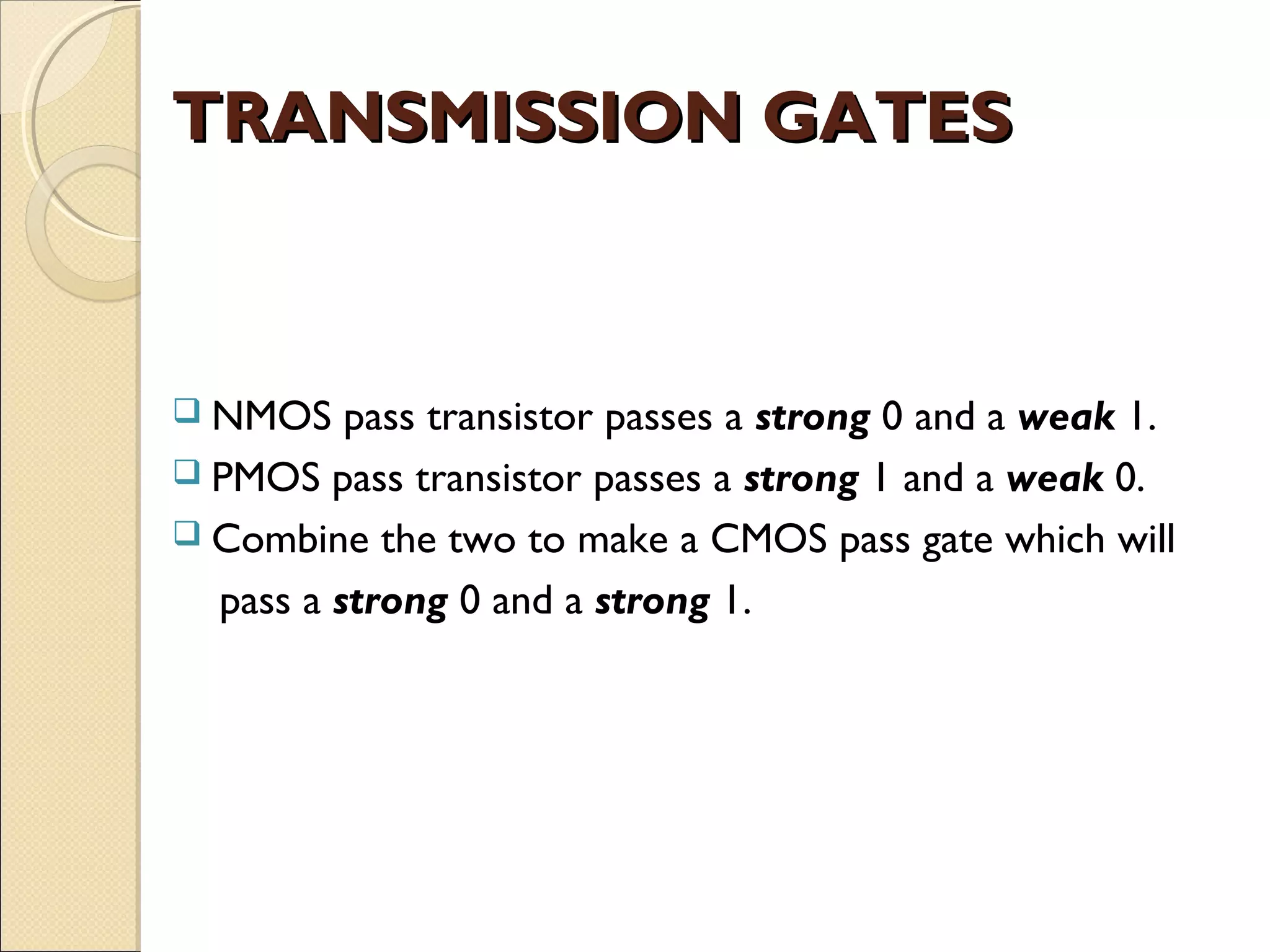 TRANSMISSION GATES

 NMOS

pass transistor passes a strong 0 and a weak 1.
 PMOS pass transistor passes a strong 1 and a weak 0.
 Combine the two to make a CMOS pass gate which will
pass a strong 0 and a strong 1.

 