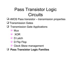 Pass Transistor Logic
Circuits
 nMOS Pass transistor – transmission properties
 Transmission Gates
 Transmission Gate Applications
 Mux
 XOR
 D Latch
 D Flip Flop
 Clock Skew management
 Pass Transistor Logic Families
 