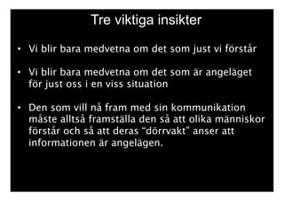 Tre viktiga insikter 
• Vi blir bara medvetna om det som just vi förstår 
• Vi blir bara medvetna om det som är angeläget 
för just oss i en viss situation 
• Den som vill nå fram med sin kommunikation 
måste alltså framställa den så att olika människor 
förstår och så att deras “dörrvakt” anser att 
informationen är angelägen. 
 