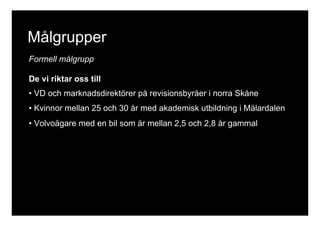 Målgrupper 
Formell målgrupp 
De vi riktar oss till 
• VD och marknadsdirektörer på revisionsbyråer i norra Skåne 
• Kvinnor mellan 25 och 30 år med akademisk utbildning i Mälardalen 
• Volvoägare med en bil som är mellan 2,5 och 2,8 år gammal 
 