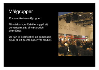 Målgrupper 
Kommunikativa målgrupper 
Människor som förhåller sig på ett 
gemensamt sätt till vår produkt 
eller tjänst. 
De kan till exempel ha en gemensam 
orsak till att de inte köper vår produkt. 
 