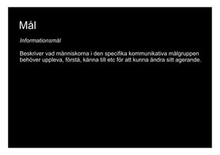 Mål 
Informationsmål 
Beskriver vad människorna i den specifika kommunikativa målgruppen 
behöver uppleva, förstå, känna till etc för att kunna ändra sitt agerande. 
 