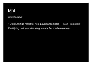 Mål 
Sluteffektmål 
• Det slutgiltiga målet för hela påverkansarbetet. Mätt i t ex ökad 
försäljning, större användning, x-antal fler medlemmar etc. 
 