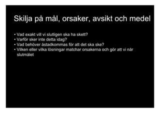 Skilja på mål, orsaker, avsikt och medel 
• Vad exakt vill vi slutligen ska ha skett? 
• Varför sker inte detta idag? 
• Vad behöver åstadkommas för att det ska ske? 
• Vilken eller vilka lösningar matchar orsakerna och gör att vi når 
slutmålet 
 