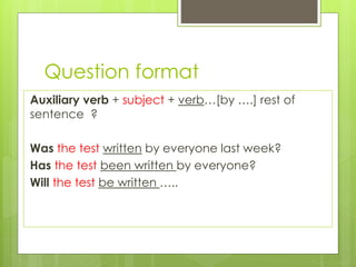 Question format
Auxiliary verb + subject + verb…[by ….] rest of
sentence ?
Was the test written by everyone last week?
Has the test been written by everyone?
Will the test be written …..
 