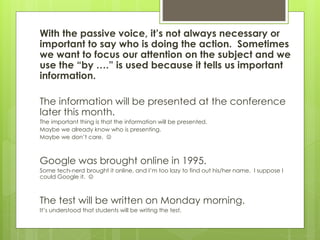 With the passive voice, it’s not always necessary or
important to say who is doing the action. Sometimes
we want to focus our attention on the subject and we
use the “by ….” is used because it tells us important
information.
The information will be presented at the conference
later this month.
The important thing is that the information will be presented.
Maybe we already know who is presenting.
Maybe we don’t care. 
Google was brought online in 1995.
Some tech-nerd brought it online, and I’m too lazy to find out his/her name. I suppose I
could Google it. 
The test will be written on Monday morning.
It’s understood that students will be writing the test.
 