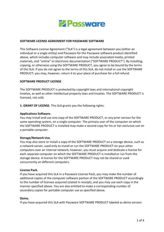 1	of	4		
	
	
	
	
SOFTWARE	LICENSE	AGREEMENT	FOR	PASSWARE	SOFTWARE	
	
This	Software	License	Agreement	("SLA")	is	a	legal	agreement	between	you	(either	an	
individual	or	a	single	entity)	and	Passware	for	the	Passware	software	product	identified	
above,	which	includes	computer	software	and	may	include	associated	media,	printed	
materials,	and	"online"	or	electronic	documentation	("SOFTWARE	PRODUCT").	By	installing,	
copying,	or	otherwise	using	the	SOFTWARE	PRODUCT,	you	agree	to	be	bound	by	the	terms	
of	this	SLA.	If	you	do	not	agree	to	the	terms	of	this	SLA,	do	not	install	or	use	the	SOFTWARE	
PRODUCT;	you	may,	however,	return	it	to	your	place	of	purchase	for	a	full	refund.		
	
SOFTWARE	PRODUCT	LICENSE		
	
The	SOFTWARE	PRODUCT	is	protected	by	copyright	laws	and	international	copyright	
treaties,	as	well	as	other	intellectual	property	laws	and	treaties.	The	SOFTWARE	PRODUCT	is	
licensed,	not	sold.		
	
1.	GRANT	OF	LICENSE.	This	SLA	grants	you	the	following	rights:		
	
Applications	Software.		
You	may	install	and	use	one	copy	of	the	SOFTWARE	PRODUCT,	or	any	prior	version	for	the	
same	operating	system,	on	a	single	computer.	The	primary	user	of	the	computer	on	which	
the	SOFTWARE	PRODUCT	is	installed	may	make	a	second	copy	for	his	or	her	exclusive	use	on	
a	portable	computer.		
	
Storage/Network	Use.		
You	may	also	store	or	install	a	copy	of	the	SOFTWARE	PRODUCT	on	a	storage	device,	such	as	
a	network	server,	used	only	to	install	or	run	the	SOFTWARE	PRODUCT	on	your	other	
computers	over	an	internal	network;	however,	you	must	acquire	and	dedicate	a	license	for	
each	separate	computer	on	which	the	SOFTWARE	PRODUCT	is	installed	or	run	from	the	
storage	device.	A	license	for	the	SOFTWARE	PRODUCT	may	not	be	shared	or	used	
concurrently	on	different	computers.		
	
License	Pack.		
If	you	have	acquired	this	SLA	in	a	Passware	License	Pack,	you	may	make	the	number	of	
additional	copies	of	the	computer	software	portion	of	the	SOFTWARE	PRODUCT	accordingly	
to	the	number	of	licenses	acquired	(stated	in	receipt),	and	you	may	use	each	copy	in	the	
manner	specified	above.	You	are	also	entitled	to	make	a	corresponding	number	of	
secondary	copies	for	portable	computer	use	as	specified	above.		
	
Demo.		
If	you	have	acquired	this	SLA	with	Passware	SOFTWARE	PRODUCT	labeled	as	demo	version	
 