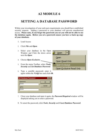 A2 MODULE 6

           SETTING A DATABASE PASSWORD
Within your investigation of your end users requirements you should have established
security requests. Adding a password to your database will prevent unauthorised
access. Please note, if you forget the password you set you will not be able to use
the database again. Before you set a password ensure you have a back up copy
of your database.

   1. Load Access

   2.   Click File and Open.

   3.   Select your database in the Open
        Window and Click the down arrow
        next the Open:

   4.   Choose Open Exclusive

   5.   From the menu Toolbar, select Tools,
        Security and Set Database Password.

   6.   Type a sensible password, enter it
        again within the Verify box and click Ok.




   7.   Close your database and open it again, the Password Required window will be
        displayed asking you to enter a password.

   8. To unset the password, click Tools, Security and Unset Database Password.




Mrs Neal                                                                  04/07/2012
 