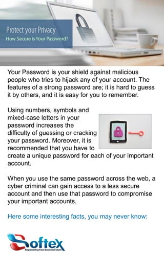 Your Password is your shield against malicious
people who tries to hijack any of your account. The
features of a strong password are; it is hard to guess
it by others, and it is easy for you to remember.
Using numbers, symbols and
mixed-case letters in your
password increases the
difficulty of guessing or cracking
your password. Moreover, it is
recommended that you have to
create a unique password for each of your important
account.
When you use the same password across the web, a
cyber criminal can gain access to a less secure
account and then use that password to compromise
your important accounts.
Here some interesting facts, you may never know:

 