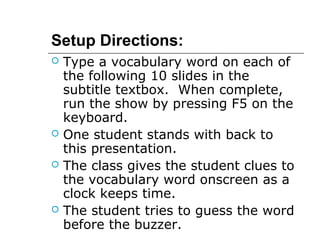 Setup Directions: 
 Type a vocabulary word on each of 
the following 10 slides in the 
subtitle textbox. When complete, 
run the show by pressing F5 on the 
keyboard. 
 One student stands with back to 
this presentation. 
 The class gives the student clues to 
the vocabulary word onscreen as a 
clock keeps time. 
 The student tries to guess the word 
before the buzzer. 
 