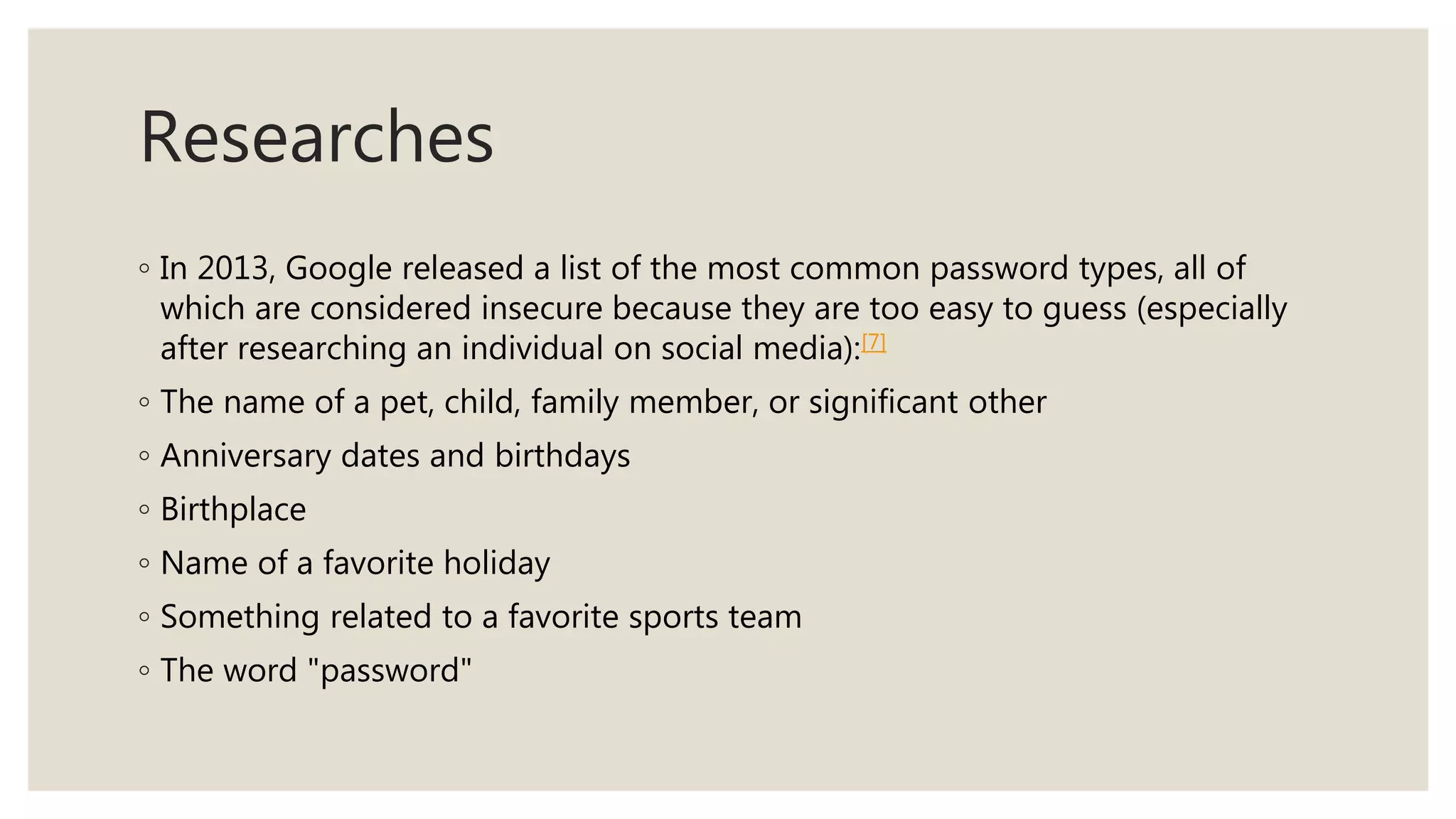 Researches
◦ In 2013, Google released a list of the most common password types, all of
which are considered insecure because they are too easy to guess (especially
after researching an individual on social media):[7]
◦ The name of a pet, child, family member, or significant other
◦ Anniversary dates and birthdays
◦ Birthplace
◦ Name of a favorite holiday
◦ Something related to a favorite sports team
◦ The word "password"
 