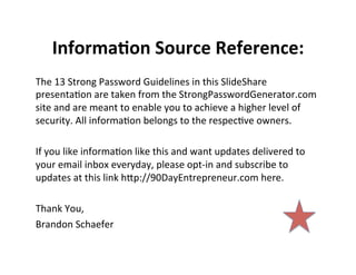 InformaJon	
  Source	
  Reference:	
  
The	
  13	
  Strong	
  Password	
  Guidelines	
  in	
  this	
  SlideShare	
  
presenta7on	
  are	
  taken	
  from	
  the	
  StrongPasswordGenerator.com	
  
site	
  and	
  are	
  meant	
  to	
  enable	
  you	
  to	
  achieve	
  a	
  higher	
  level	
  of	
  
security.	
  All	
  informa7on	
  belongs	
  to	
  the	
  respec7ve	
  owners.	
  	
  
	
  
If	
  you	
  like	
  informa7on	
  like	
  this	
  and	
  want	
  updates	
  delivered	
  to	
  
your	
  email	
  inbox	
  everyday,	
  please	
  opt-­‐in	
  and	
  subscribe	
  to	
  
updates	
  at	
  this	
  link	
  hEp://90DayEntrepreneur.com	
  here.	
  	
  
	
  
Thank	
  You,	
  
Brandon	
  Schaefer	
  

	
  
	
  

 