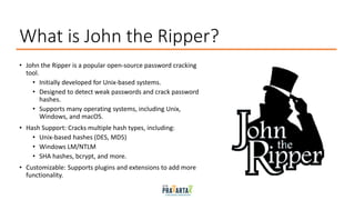 What is John the Ripper?
• John the Ripper is a popular open-source password cracking
tool.
• Initially developed for Unix-based systems.
• Designed to detect weak passwords and crack password
hashes.
• Supports many operating systems, including Unix,
Windows, and macOS.
• Hash Support: Cracks multiple hash types, including:
• Unix-based hashes (DES, MD5)
• Windows LM/NTLM
• SHA hashes, bcrypt, and more.
• Customizable: Supports plugins and extensions to add more
functionality.
 