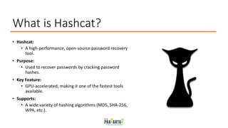 What is Hashcat?
• Hashcat:
• A high-performance, open-source password recovery
tool.
• Purpose:
• Used to recover passwords by cracking password
hashes.
• Key Feature:
• GPU-accelerated, making it one of the fastest tools
available.
• Supports:
• A wide variety of hashing algorithms (MD5, SHA-256,
WPA, etc.).
 