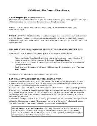 ADSelfService Plus Password Reset Process


© 2009 ManageEngine, ALL RIGHTS RESERVED
The information provided in this document is proprietary and copyrighted under applicable laws. None
of this information can be reproduced or disseminated through any means.

OBJECTIVE: To explain briefly the basic methodology of the password reset process of
ADSelfService Plus.


INTRODUCTION: ADSelfService Plus is a self-service password reset application, which empowers
you – the domain’s end user – with capabilities to reset passwords/ unlock accounts all by yourself.
Extending its capabilities, ADSelfService Plus also enables you to enter your personal information into
Active Directory.


THE SAFE AND SECURE PASSWORD RESET METHOD OF ADSELFSERVICE PLUS

ADSelfService Plus adopts a three-pronged approach to facilitate a password reset:

   •   First, it enrolls and formulates identification criteria for you, in case you are permitted (by
       system administrators) to reset passwords through it (Enrollment Process).
   •   Second, it uses these criteria to establish your identity when you request for password reset.
       (Verification Process)
   •   Third, it calls for the service of a Windows API to change the password for you. (Password
       Reset Process)

Given below is the detailed description of these three processes:

1. ENROLLMENT & IDENTITY CRITERIA FORMULATION:
A password reset software’s aim is to help you, in case, you should forget your password – a basic
identity criteria for a domain user. Thus it is imperative for such software to define identification
criteria that could be easily remembered and reproduced.
To address this issue, ADSelfService Plus has defined a set of questions – called Security Questions –
that elicit a very personal and unique response. Since it is personal information, you can remember it
easily and others cannot guess it. ADSelfService Plus also allows you to define your own questions,
enhancing security even better. But the number of questions you can define is entirely at a system
administrator's discretion.
It is mandatory that you answer all the necessary questions and complete enrollment, failing which you
will not be able to use the product. These answers are stored in the product's inbuilt database and
referenced to establish your identity, whenever you request a password reset.

    Storing answers to Security Questions: Since they are used to establish the identity of a
    user, the answers are stored in an encrypted format in the database to avoid any identity
    theft. This encryption is achieved through a one-way hash algorithm, meaning the encrypted
    answer cannot be traced back to its original form.
 