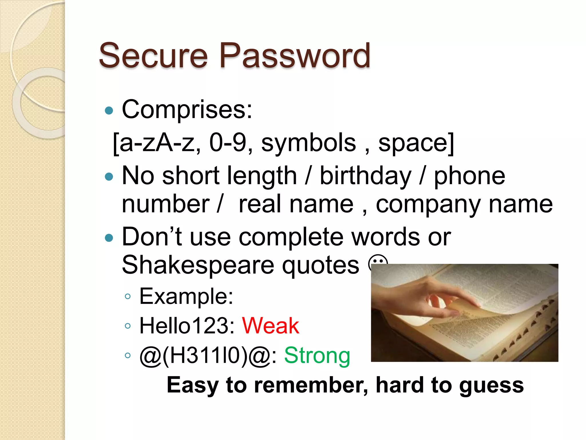 Secure Password
 Comprises:
[a-zA-z, 0-9, symbols , space]
 No short length / birthday / phone
number / real name , company name
 Don’t use complete words or
Shakespeare quotes 
◦ Example:
◦ Hello123: Weak
◦ @(H311l0)@: Strong
Easy to remember, hard to guess
 