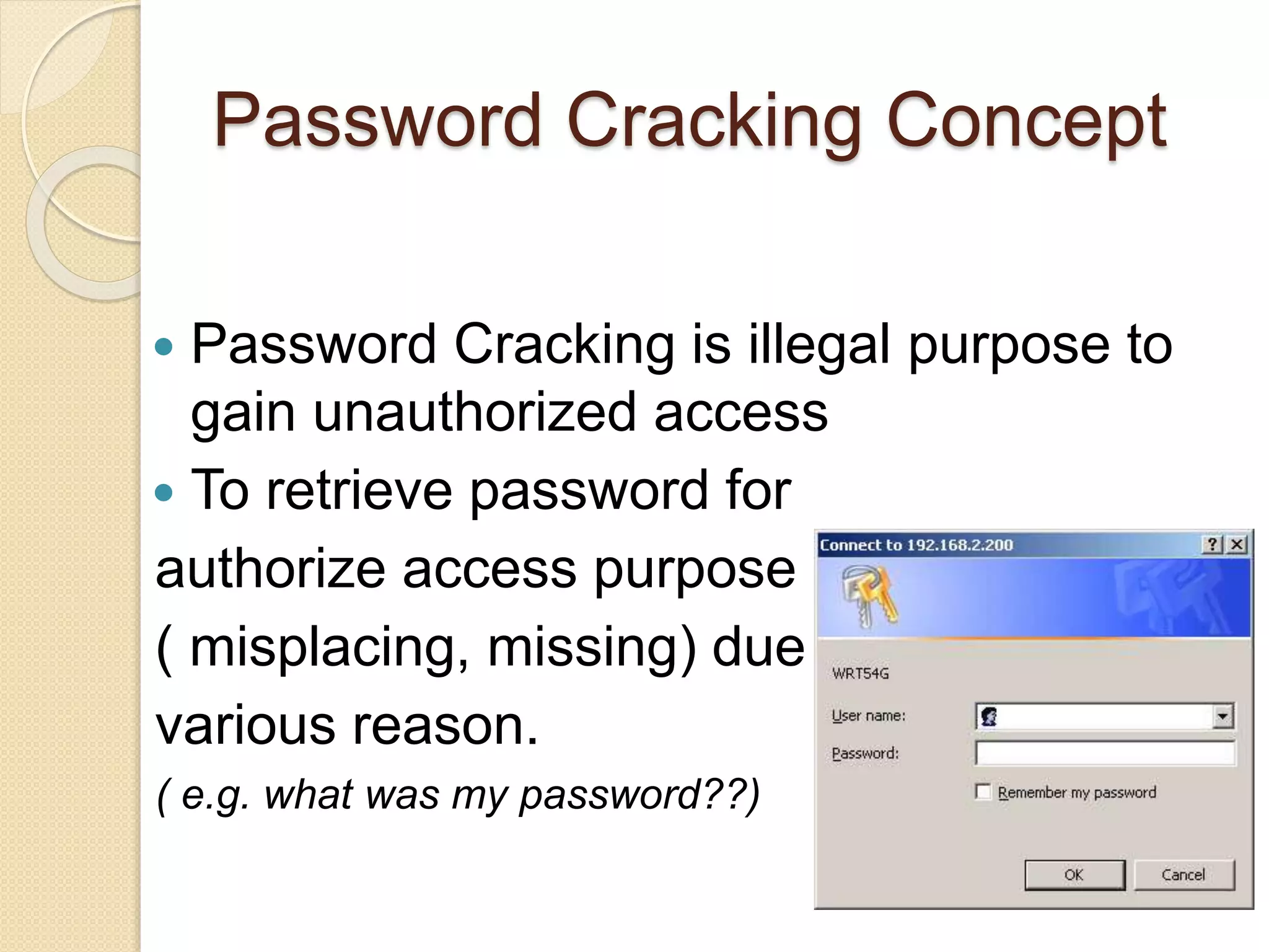 Password Cracking Concept
 Password Cracking is illegal purpose to
gain unauthorized access
 To retrieve password for
authorize access purpose
( misplacing, missing) due to
various reason.
( e.g. what was my password??)
 