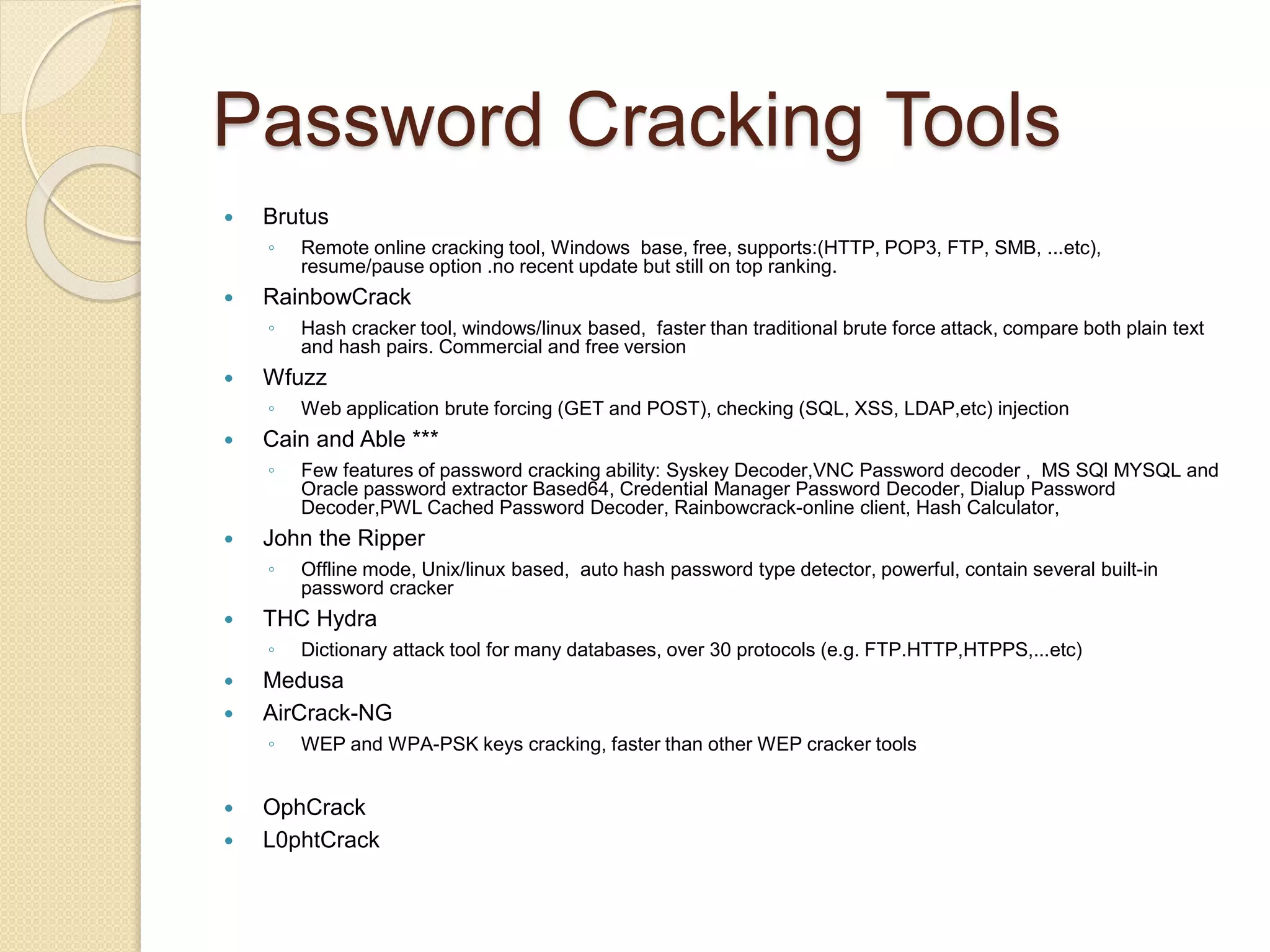 Password Cracking Tools
 Brutus
◦ Remote online cracking tool, Windows base, free, supports:(HTTP, POP3, FTP, SMB, ...etc),
resume/pause option .no recent update but still on top ranking.
 RainbowCrack
◦ Hash cracker tool, windows/linux based, faster than traditional brute force attack, compare both plain text
and hash pairs. Commercial and free version
 Wfuzz
◦ Web application brute forcing (GET and POST), checking (SQL, XSS, LDAP,etc) injection
 Cain and Able ***
◦ Few features of password cracking ability: Syskey Decoder,VNC Password decoder , MS SQl MYSQL and
Oracle password extractor Based64, Credential Manager Password Decoder, Dialup Password
Decoder,PWL Cached Password Decoder, Rainbowcrack-online client, Hash Calculator,
 John the Ripper
◦ Offline mode, Unix/linux based, auto hash password type detector, powerful, contain several built-in
password cracker
 THC Hydra
◦ Dictionary attack tool for many databases, over 30 protocols (e.g. FTP.HTTP,HTPPS,...etc)
 Medusa
 AirCrack-NG
◦ WEP and WPA-PSK keys cracking, faster than other WEP cracker tools
 OphCrack
 L0phtCrack
 