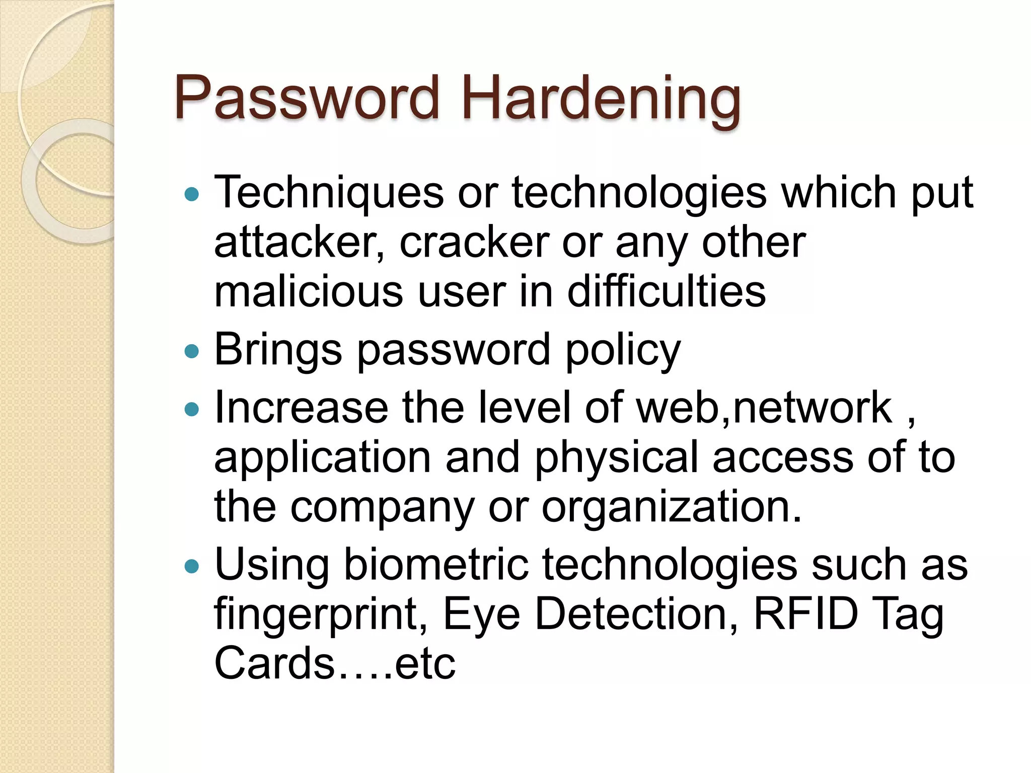 Password Hardening
 Techniques or technologies which put
attacker, cracker or any other
malicious user in difficulties
 Brings password policy
 Increase the level of web,network ,
application and physical access of to
the company or organization.
 Using biometric technologies such as
fingerprint, Eye Detection, RFID Tag
Cards….etc
 