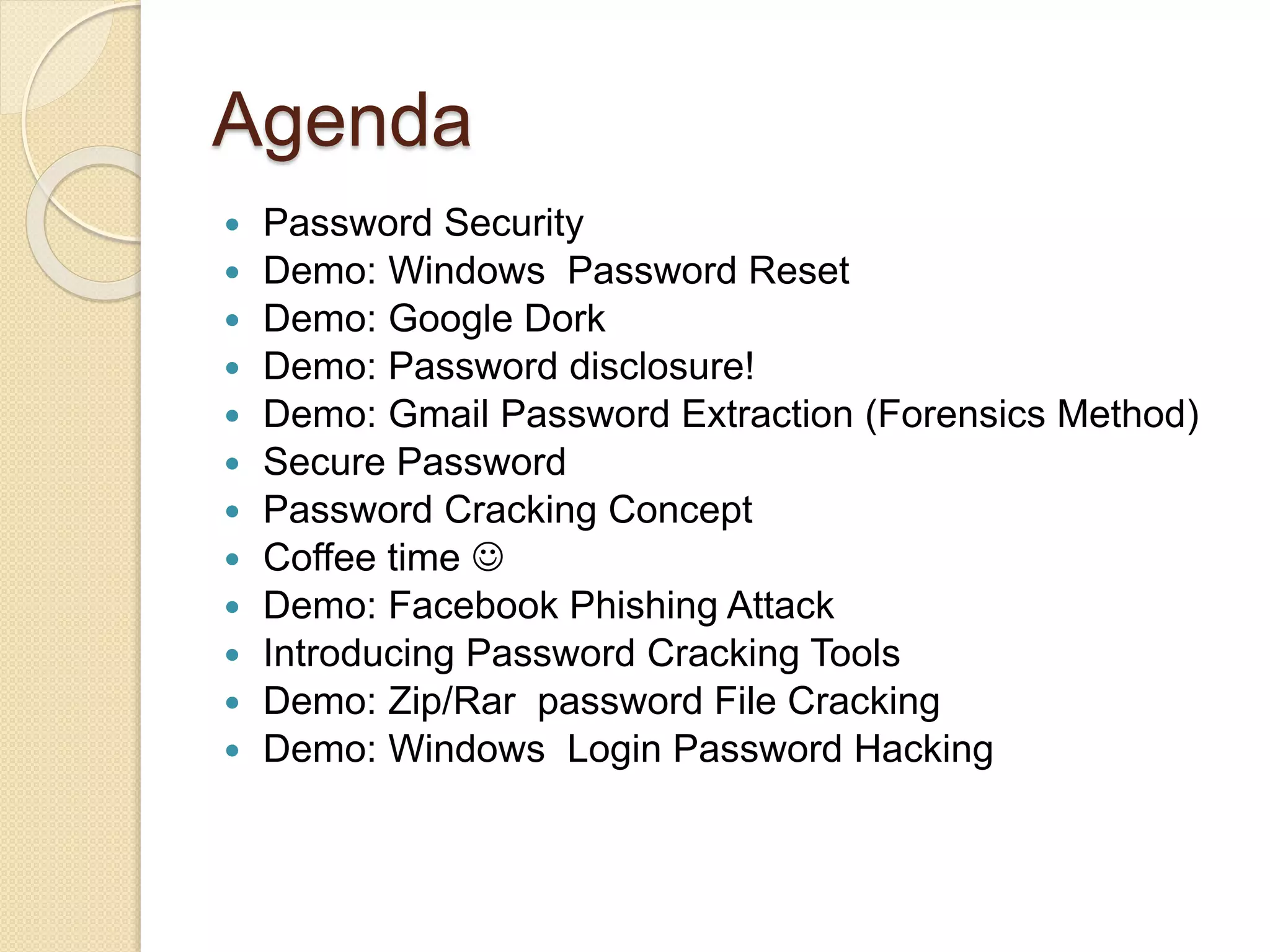Agenda
 Password Security
 Demo: Windows Password Reset
 Demo: Google Dork
 Demo: Password disclosure!
 Demo: Gmail Password Extraction (Forensics Method)
 Secure Password
 Password Cracking Concept
 Coffee time 
 Demo: Facebook Phishing Attack
 Introducing Password Cracking Tools
 Demo: Zip/Rar password File Cracking
 Demo: Windows Login Password Hacking
 