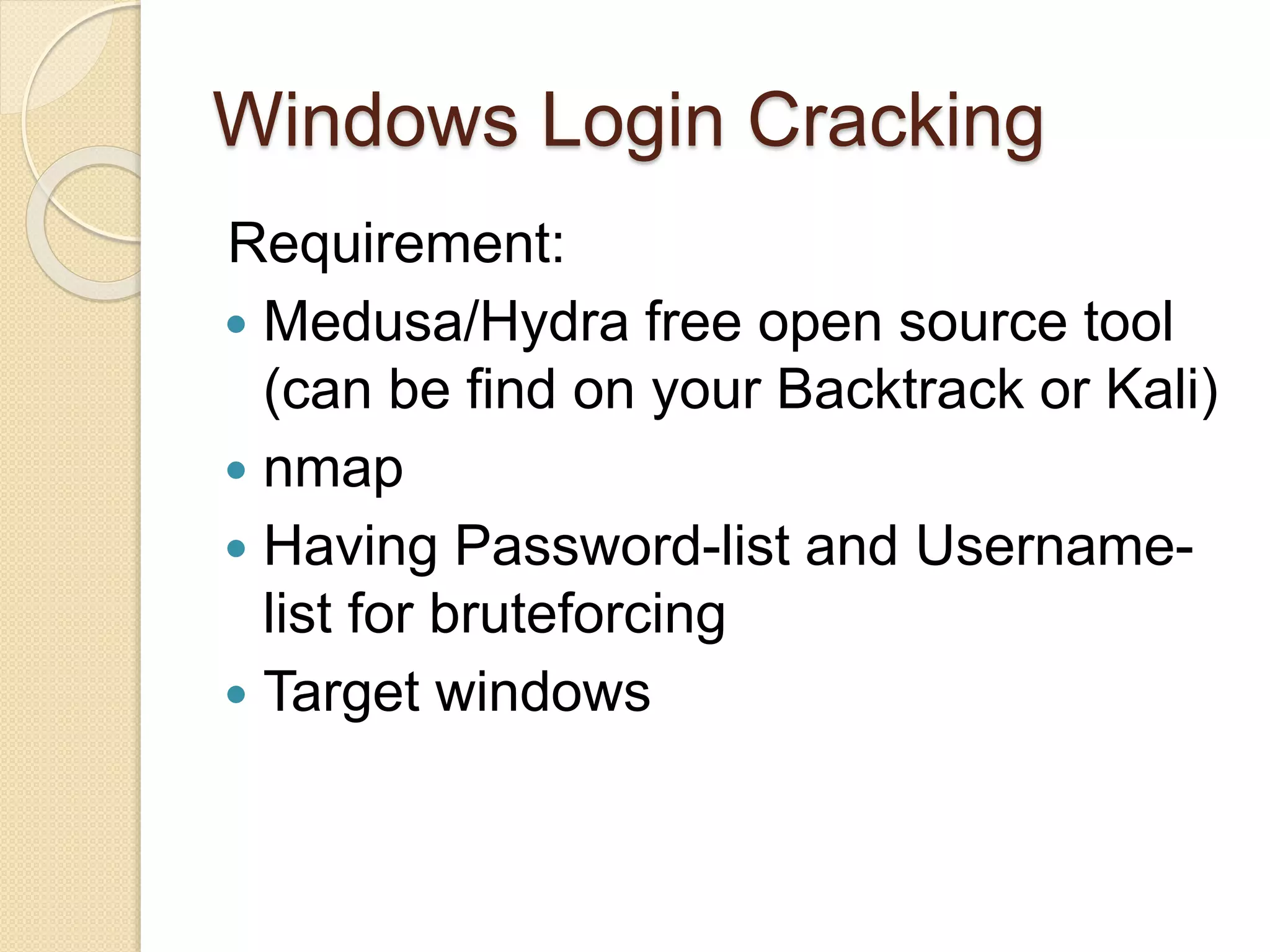 Windows Login Cracking
Requirement:
 Medusa/Hydra free open source tool
(can be find on your Backtrack or Kali)
 nmap
 Having Password-list and Username-
list for bruteforcing
 Target windows
 