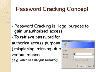 Password Cracking Concept
 Password Cracking is illegal purpose to
gain unauthorized access
 To retrieve password for
authorize access purpose
( misplacing, missing) due to
various reason.
( e.g. what was my password??)
 