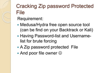 Cracking Zip password Protected
File
Requirement:
 Medusa/Hydra free open source tool
(can be find on your Backtrack or Kali)
 Having Password-list and Username-
list for brute forcing
 A Zip password protected File
 And poor file owner 
 