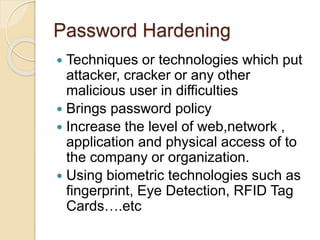 Password Hardening
 Techniques or technologies which put
attacker, cracker or any other
malicious user in difficulties
 Brings password policy
 Increase the level of web,network ,
application and physical access of to
the company or organization.
 Using biometric technologies such as
fingerprint, Eye Detection, RFID Tag
Cards….etc
 