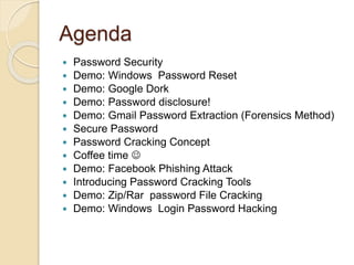 Agenda
 Password Security
 Demo: Windows Password Reset
 Demo: Google Dork
 Demo: Password disclosure!
 Demo: Gmail Password Extraction (Forensics Method)
 Secure Password
 Password Cracking Concept
 Coffee time 
 Demo: Facebook Phishing Attack
 Introducing Password Cracking Tools
 Demo: Zip/Rar password File Cracking
 Demo: Windows Login Password Hacking
 