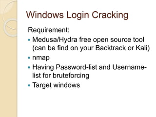Windows Login Cracking
Requirement:
 Medusa/Hydra free open source tool
(can be find on your Backtrack or Kali)
 nmap
 Having Password-list and Username-
list for bruteforcing
 Target windows
 