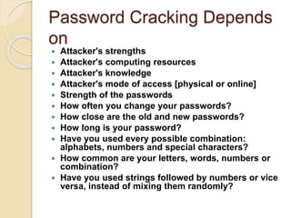 Password Cracking Depends
on
 Attacker's strengths
 Attacker's computing resources
 Attacker's knowledge
 Attacker's mode of access [physical or online]
 Strength of the passwords
 How often you change your passwords?
 How close are the old and new passwords?
 How long is your password?
 Have you used every possible combination:
alphabets, numbers and special characters?
 How common are your letters, words, numbers or
combination?
 Have you used strings followed by numbers or vice
versa, instead of mixing them randomly?
 