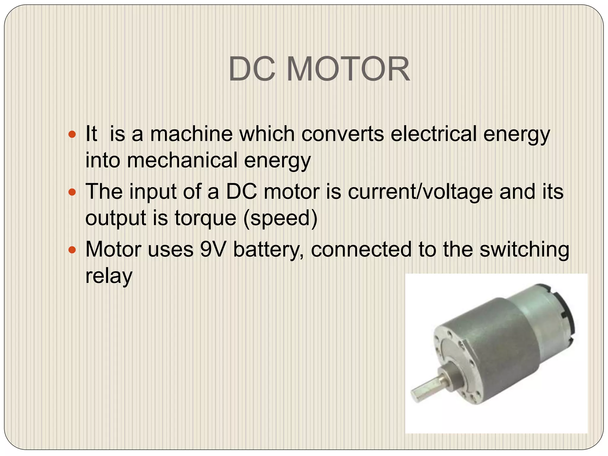 DC MOTOR
 It is a machine which converts electrical energy
into mechanical energy
 The input of a DC motor is current/voltage and its
output is torque (speed)
 Motor uses 9V battery, connected to the switching
relay
 