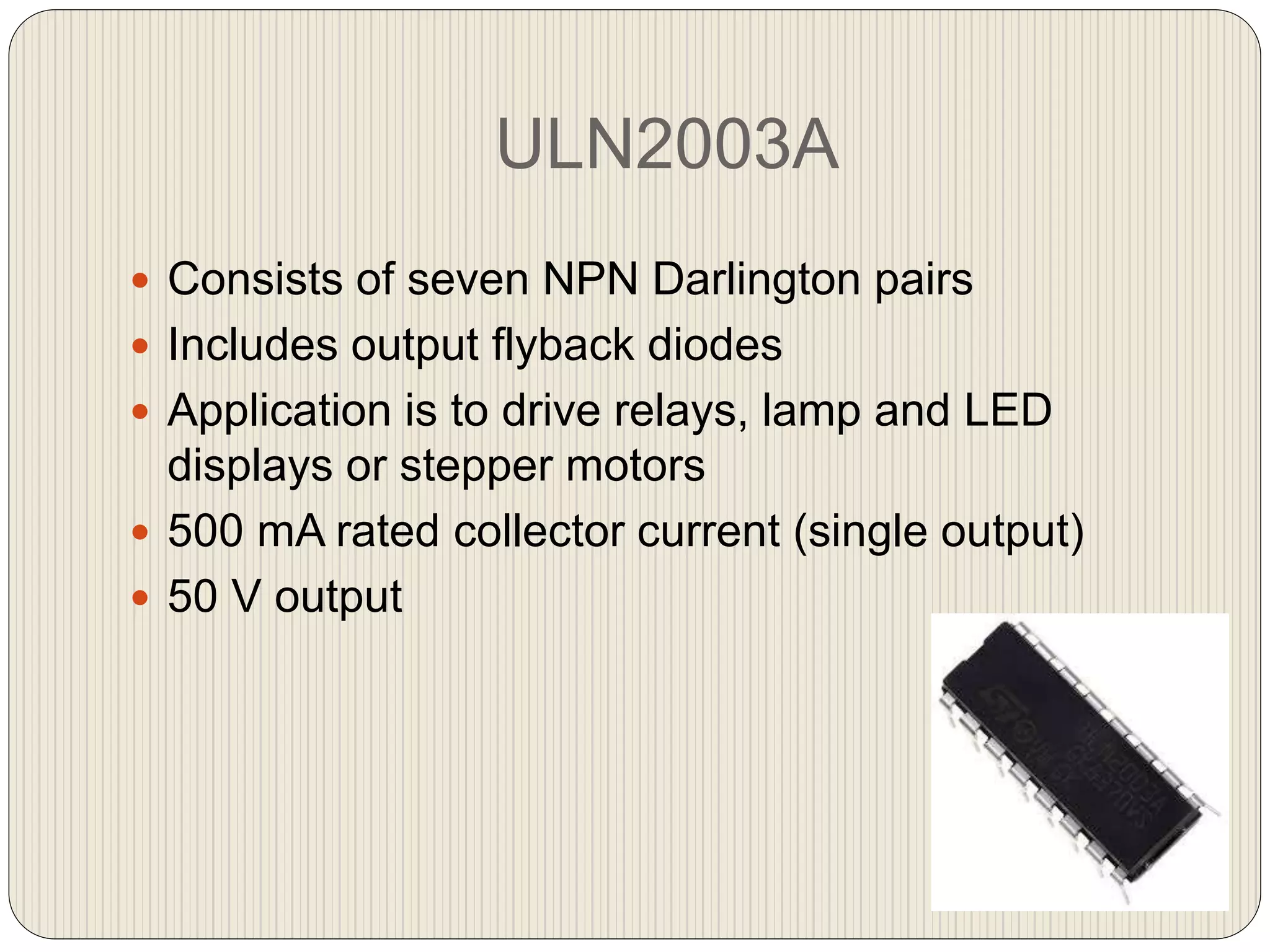 ULN2003A
 Consists of seven NPN Darlington pairs
 Includes output flyback diodes
 Application is to drive relays, lamp and LED
displays or stepper motors
 500 mA rated collector current (single output)
 50 V output
 