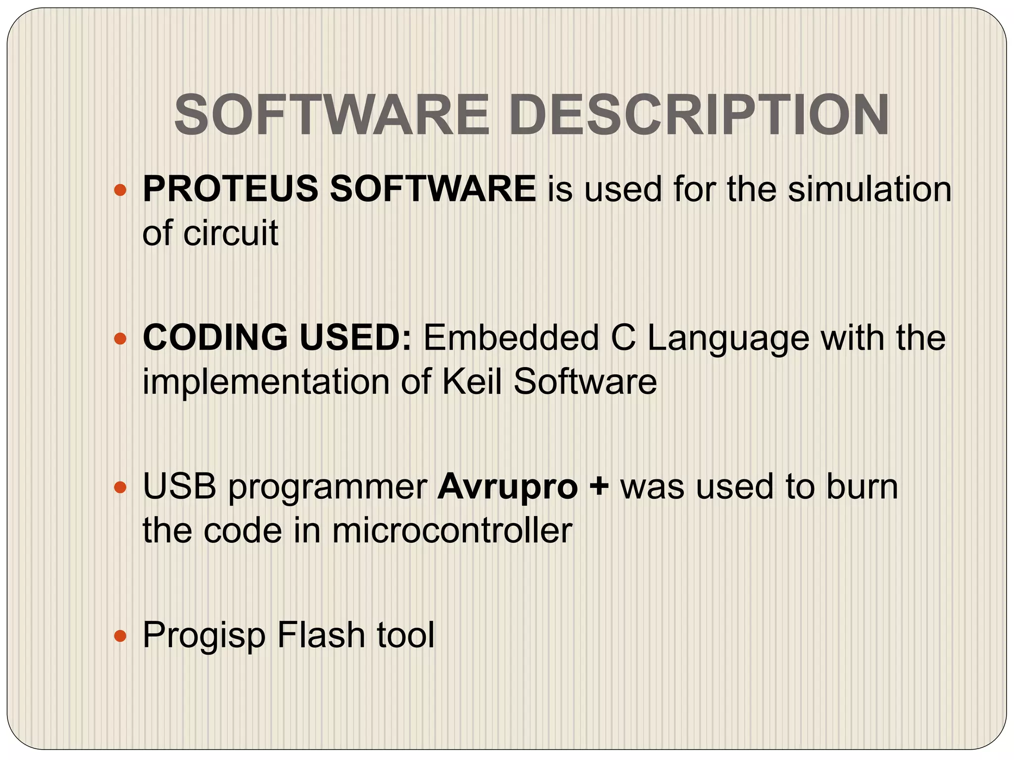 SOFTWARE DESCRIPTION
 PROTEUS SOFTWARE is used for the simulation
of circuit
 CODING USED: Embedded C Language with the
implementation of Keil Software
 USB programmer Avrupro + was used to burn
the code in microcontroller
 Progisp Flash tool
 