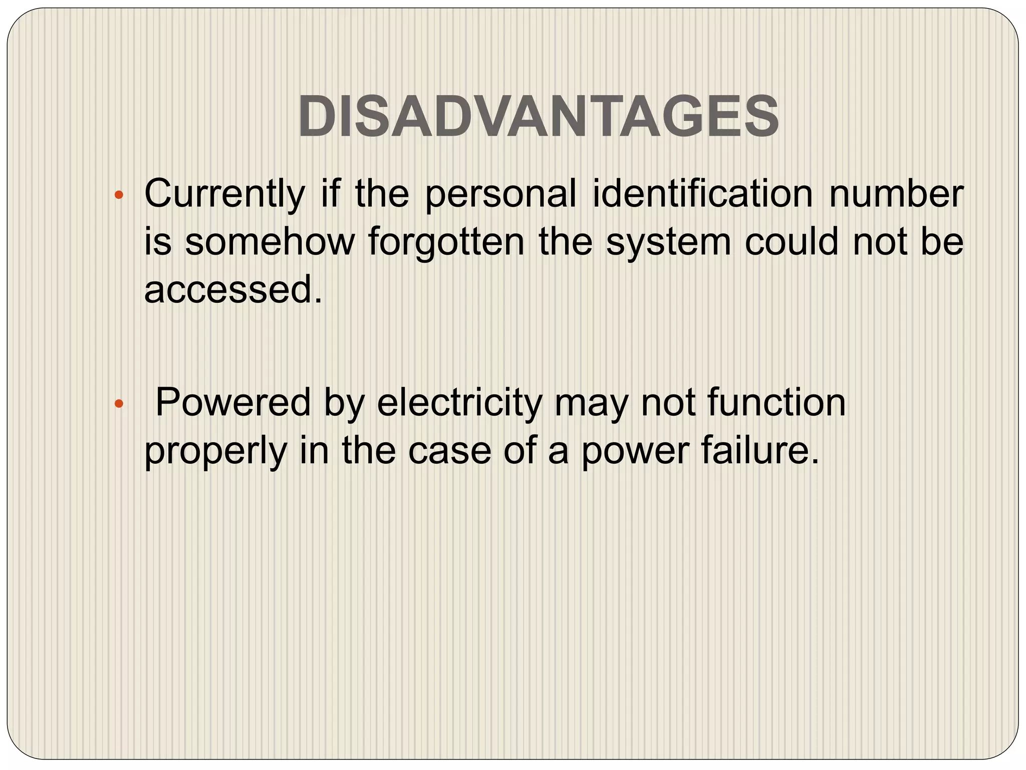 DISADVANTAGES
• Currently if the personal identification number
is somehow forgotten the system could not be
accessed.
• Powered by electricity may not function
properly in the case of a power failure.
 