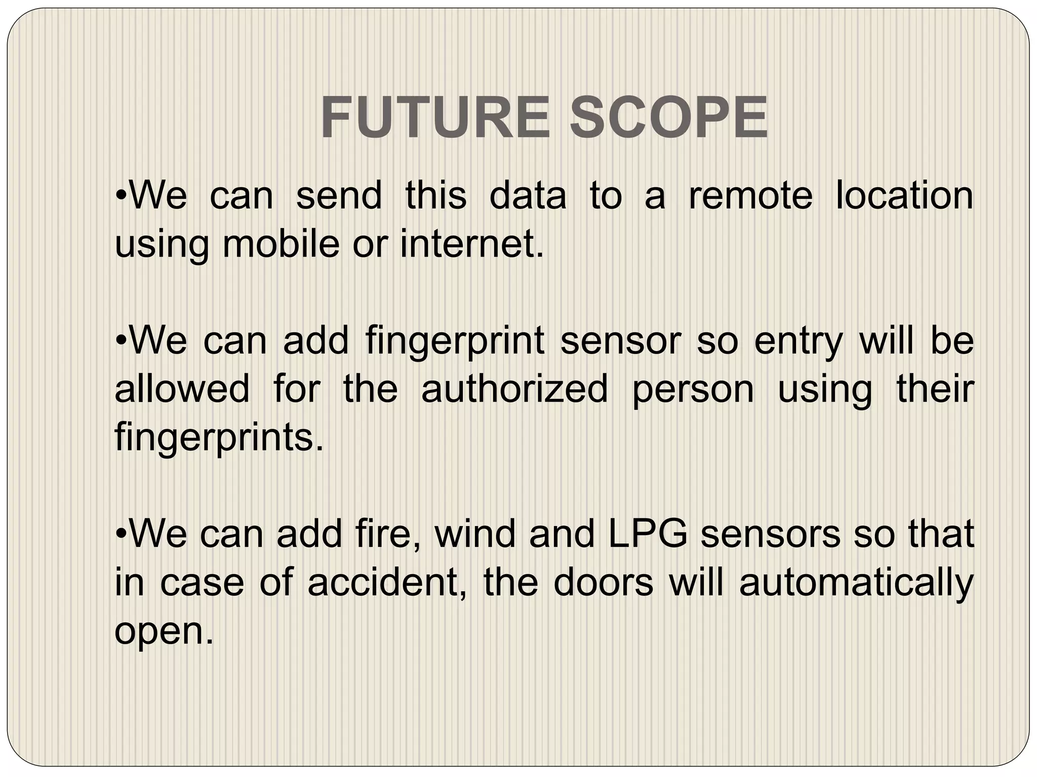 FUTURE SCOPE
•We can send this data to a remote location
using mobile or internet.
•We can add fingerprint sensor so entry will be
allowed for the authorized person using their
fingerprints.
•We can add fire, wind and LPG sensors so that
in case of accident, the doors will automatically
open.
 