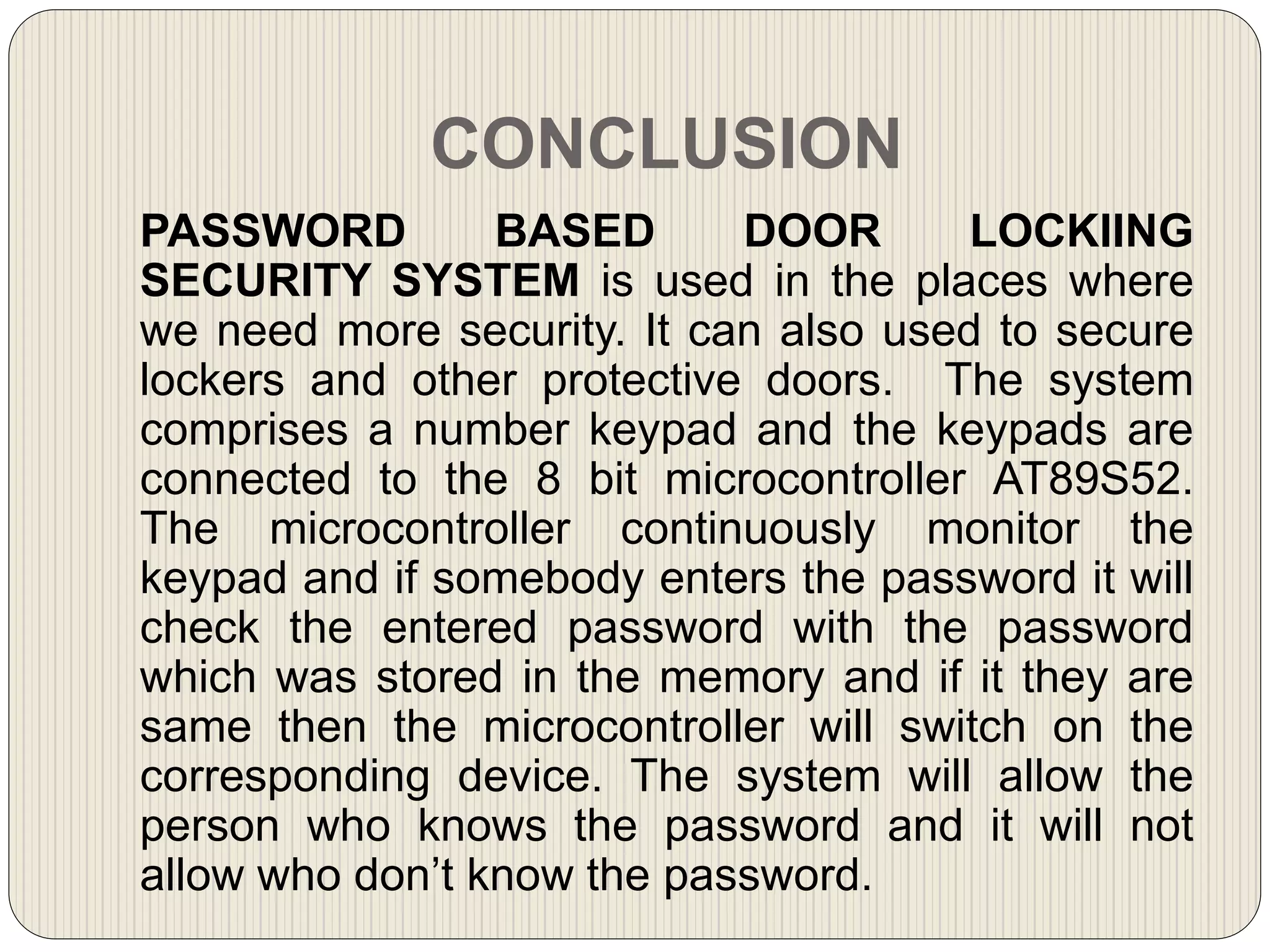 CONCLUSION
PASSWORD BASED DOOR LOCKIING
SECURITY SYSTEM is used in the places where
we need more security. It can also used to secure
lockers and other protective doors. The system
comprises a number keypad and the keypads are
connected to the 8 bit microcontroller AT89S52.
The microcontroller continuously monitor the
keypad and if somebody enters the password it will
check the entered password with the password
which was stored in the memory and if it they are
same then the microcontroller will switch on the
corresponding device. The system will allow the
person who knows the password and it will not
allow who don’t know the password.
 