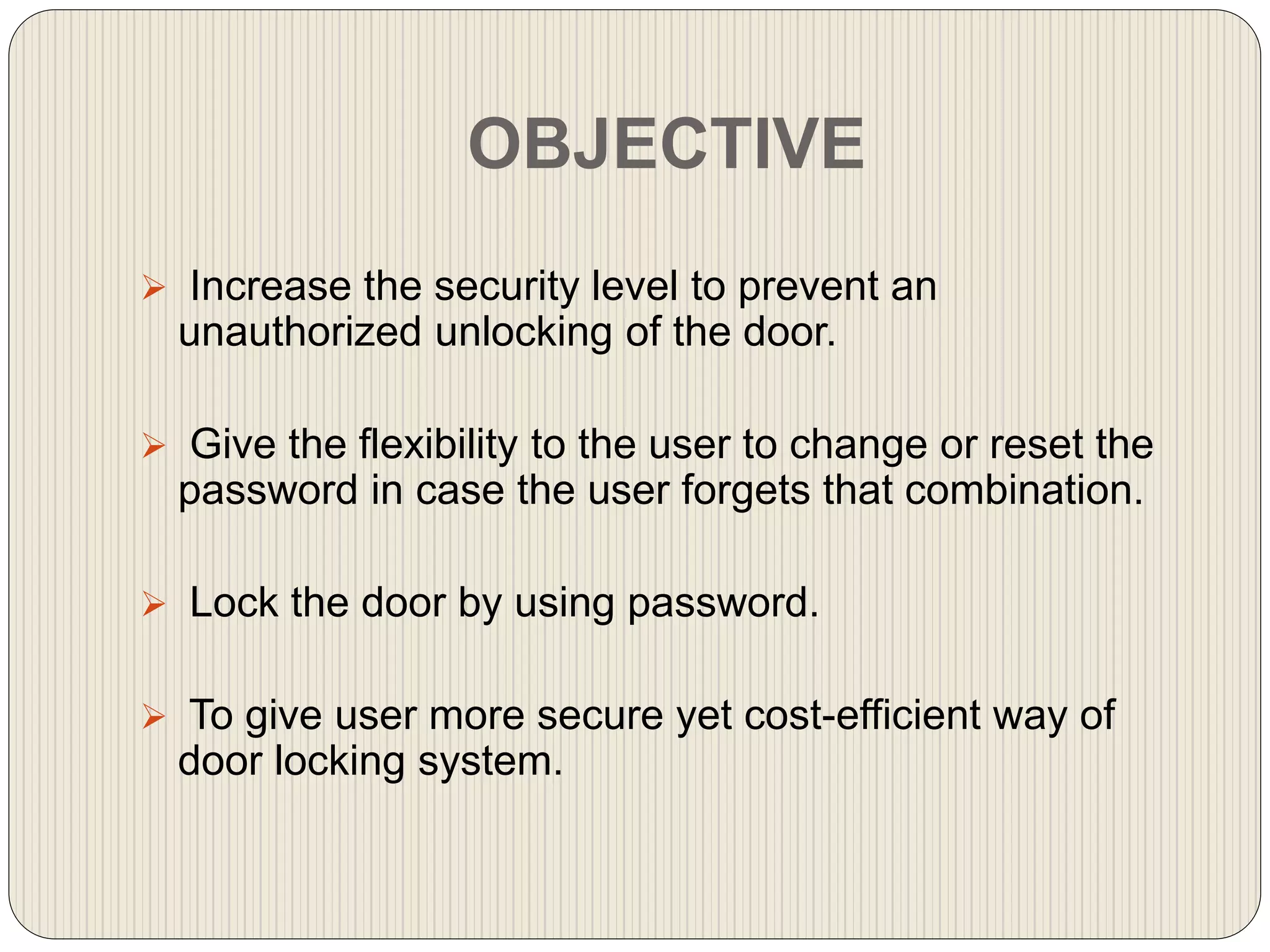 OBJECTIVE
 Increase the security level to prevent an
unauthorized unlocking of the door.
 Give the flexibility to the user to change or reset the
password in case the user forgets that combination.
 Lock the door by using password.
 To give user more secure yet cost-efficient way of
door locking system.
 