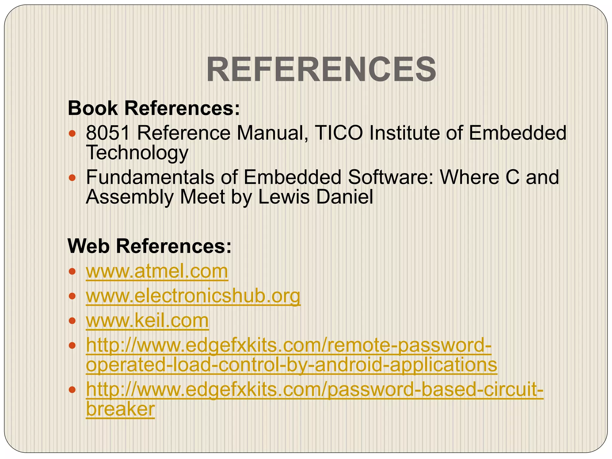 REFERENCES
Book References:
 8051 Reference Manual, TICO Institute of Embedded
Technology
 Fundamentals of Embedded Software: Where C and
Assembly Meet by Lewis Daniel
Web References:
 www.atmel.com
 www.electronicshub.org
 www.keil.com
 http://www.edgefxkits.com/remote-password-
operated-load-control-by-android-applications
 http://www.edgefxkits.com/password-based-circuit-
breaker
 