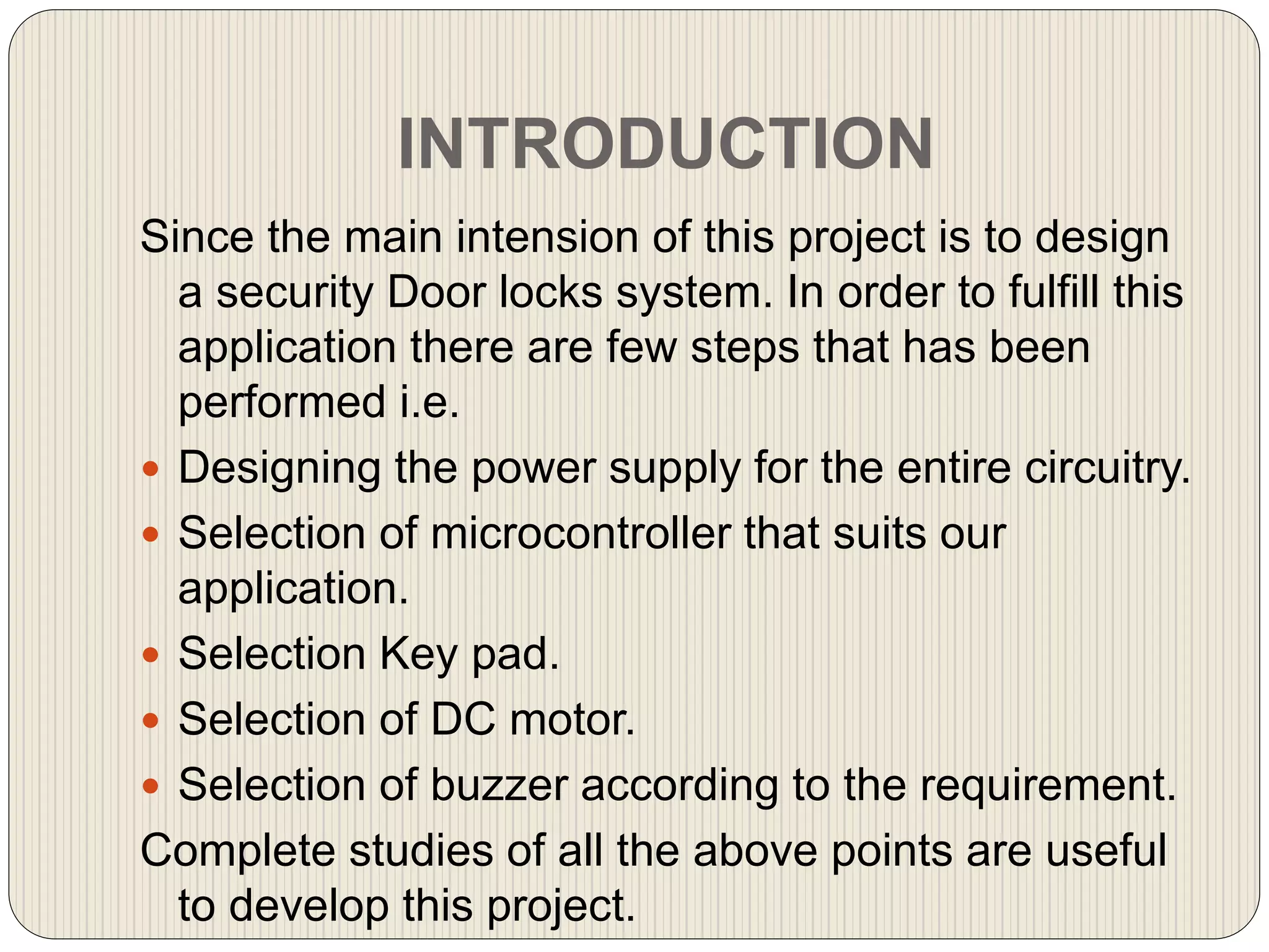 INTRODUCTION
Since the main intension of this project is to design
a security Door locks system. In order to fulfill this
application there are few steps that has been
performed i.e.
 Designing the power supply for the entire circuitry.
 Selection of microcontroller that suits our
application.
 Selection Key pad.
 Selection of DC motor.
 Selection of buzzer according to the requirement.
Complete studies of all the above points are useful
to develop this project.
 